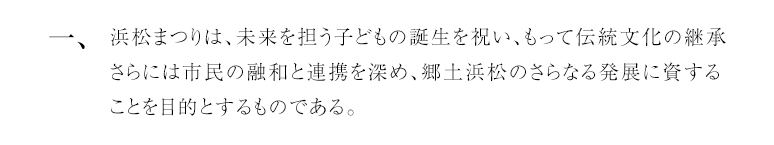 一、浜松まつりは、未来を担う子どもの誕生を祝い、もって伝統文化の継承さらには市民の融和と連携を深め、郷土浜松のさらなる発展に資することを目的とするものである。