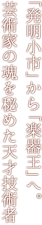 「発明小市」から「楽器王」へ。芸術家の魂を秘めた天才技術者