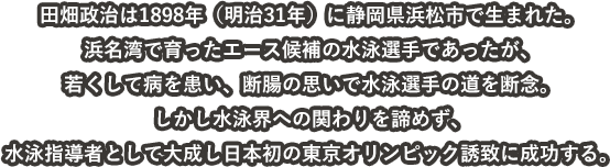 田畑政治は1898年（明治31年）に静岡県浜松市で生まれた。
浜名湾で育ったエース候補の水泳選手であったが、
若くして病を患い、断腸の思いで水泳選手の道を断念。
しかし水泳界への関わりを諦めず、
水泳指導者として大成し日本初の東京オリンピック誘致に成功する。